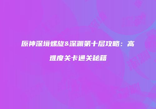 原神深境螺旋&深渊第十层攻略：高难度关卡通关秘籍
