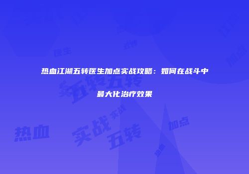 热血江湖五转医生加点实战攻略：如何在战斗中最大化治疗效果