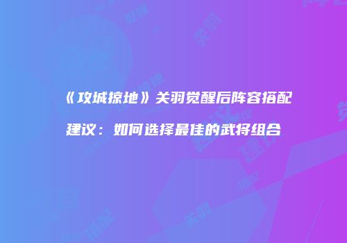 《攻城掠地》关羽觉醒后阵容搭配建议：如何选择最佳的武将组合