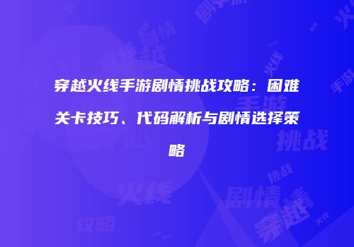 穿越火线手游剧情挑战攻略：困难关卡技巧、代码解析与剧情选择策略