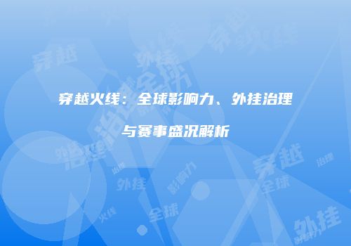 穿越火线：全球影响力、外挂治理与赛事盛况解析