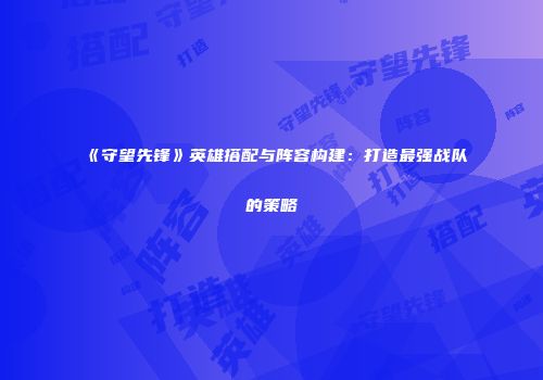 《守望先锋》英雄搭配与阵容构建：打造最强战队的策略