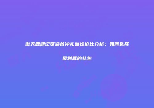 傲天鹿鼎记页游首冲礼包性价比分析：如何选择最划算的礼包