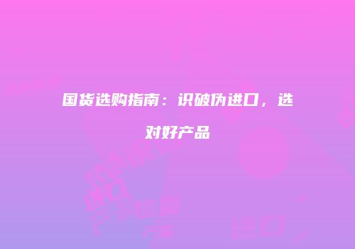 国货选购指南：识破伪进口，选对好产品