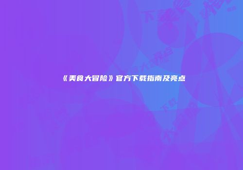 《美食大冒险》官方下载指南及亮点