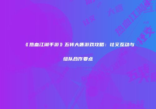 《热血江湖手游》五转大唐游戏攻略：社交互动与组队合作要点