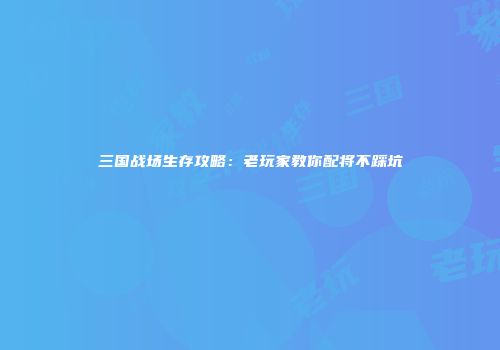 三国战场生存攻略：老玩家教你配将不踩坑