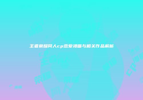 王者荣耀同人cp恋爱漫画与相关作品解析