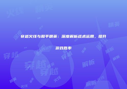 穿越火线与和平精英：深度解析战术运用，提升游戏胜率