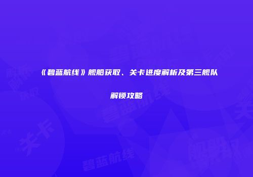 《碧蓝航线》舰船获取、关卡进度解析及第三舰队解锁攻略