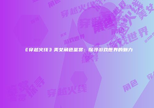 《穿越火线》美女角色鉴赏：探寻游戏世界的魅力