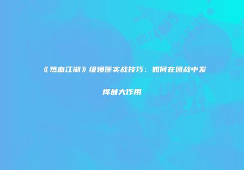 《热血江湖》级爆医实战技巧：如何在团战中发挥最大作用