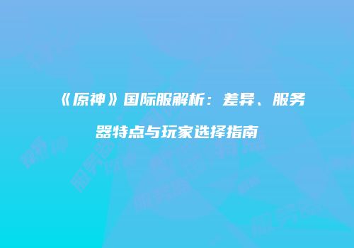 《原神》国际服解析：差异、服务器特点与玩家选择指南