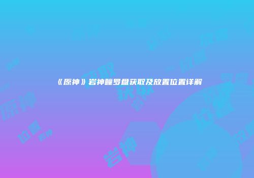 《原神》岩神瞳罗盘获取及放置位置详解