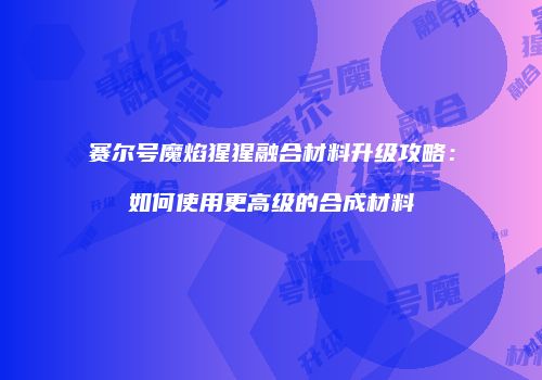赛尔号魔焰猩猩融合材料升级攻略：如何使用更高级的合成材料