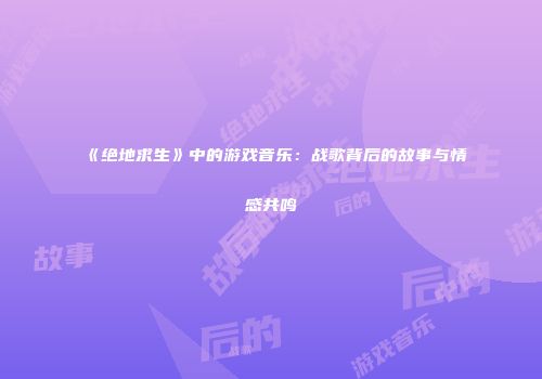 《绝地求生》中的游戏音乐：战歌背后的故事与情感共鸣