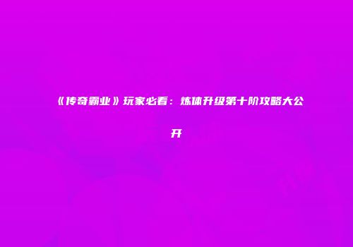 《传奇霸业》玩家必看:炼体升级第十阶攻略大公开