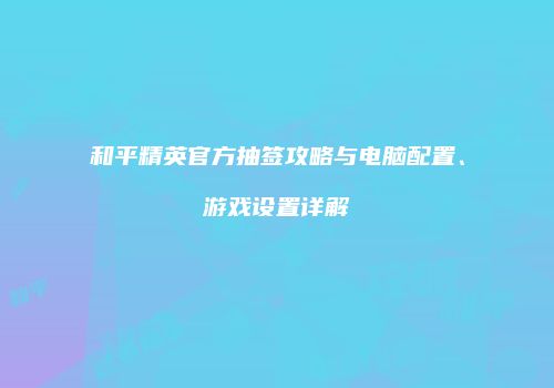 和平精英官方抽签攻略与电脑配置、游戏设置详解