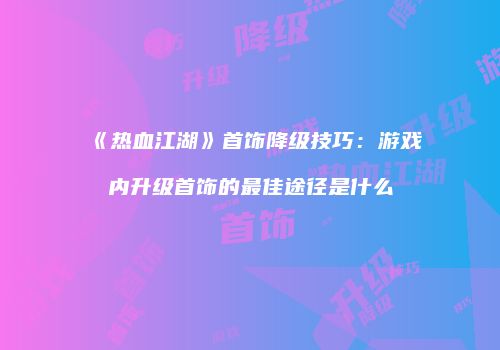 《热血江湖》首饰降级技巧：游戏内升级首饰的最佳途径是什么