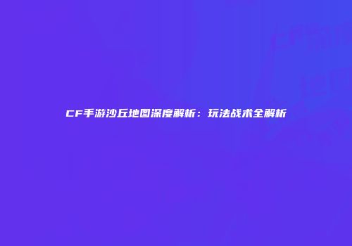 CF手游沙丘地图深度解析：玩法战术全解析