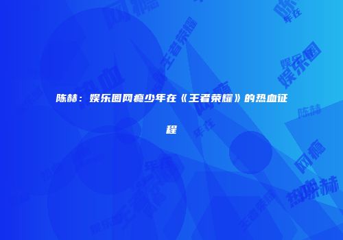陈赫：娱乐圈网瘾少年在《王者荣耀》的热血征程
