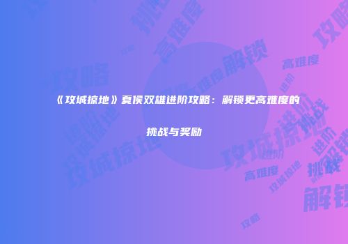 《攻城掠地》夏侯双雄进阶攻略：解锁更高难度的挑战与奖励