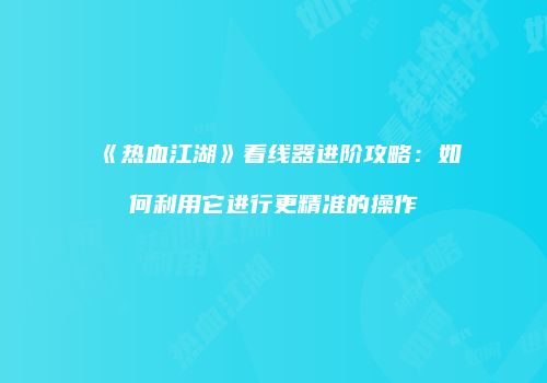 《热血江湖》看线器进阶攻略：如何利用它进行更精准的操作