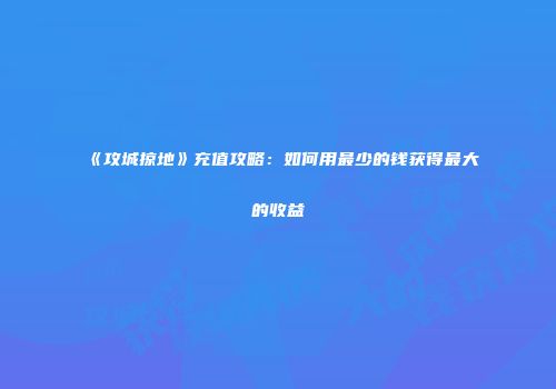 《攻城掠地》充值攻略：如何用最少的钱获得最大的收益