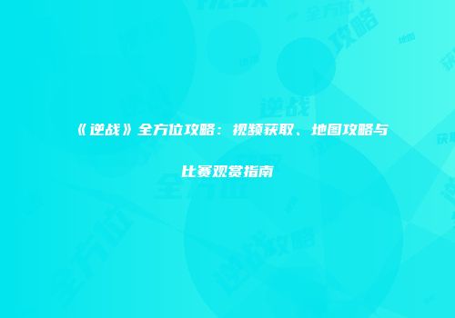 《逆战》全方位攻略：视频获取、地图攻略与比赛观赏指南