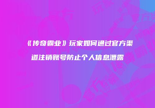 《传奇霸业》玩家如何通过官方渠道注销账号防止个人信息泄露