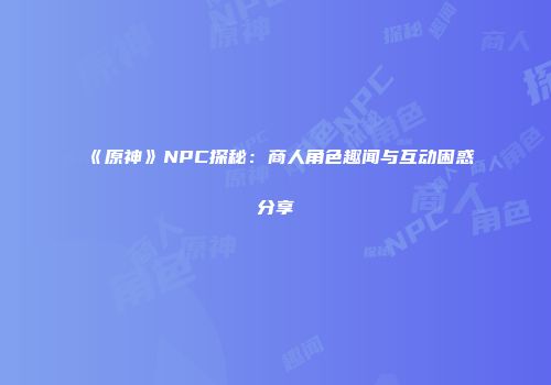 《原神》NPC探秘：商人角色趣闻与互动困惑分享