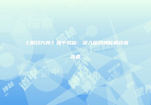 《明日方舟》道中揭秘：深入探索神秘角色首言者