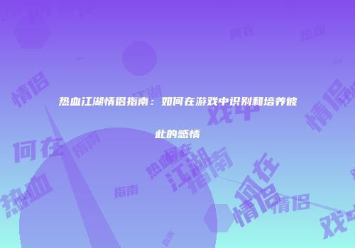 热血江湖情侣指南：如何在游戏中识别和培养彼此的感情