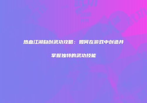 热血江湖自创武功攻略：如何在游戏中创造并掌握独特的武功技能