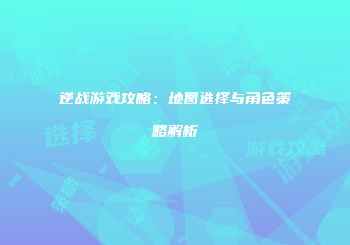 逆战游戏攻略：地图选择与角色策略解析