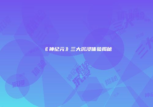 《神纪元》三大沉浸体验揭秘