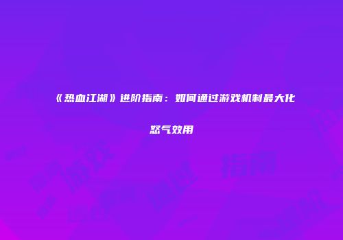 《热血江湖》进阶指南：如何通过游戏机制最大化怒气效用