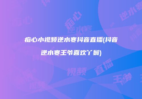痴心小视频逆水寒抖音直播(抖音逆水寒王爷喜欢丫鬟)