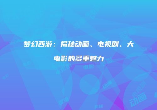 梦幻西游：揭秘动画、电视剧、大电影的多重魅力