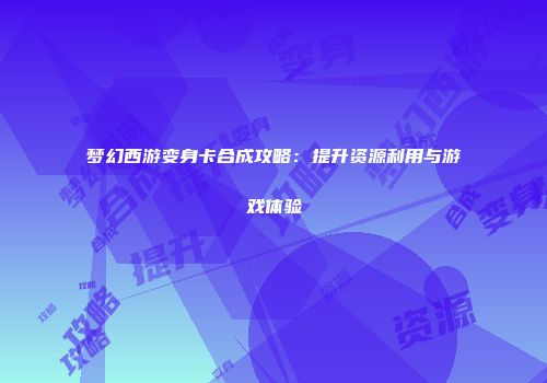 梦幻西游变身卡合成攻略：提升资源利用与游戏体验