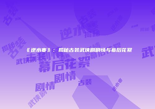 《逆水寒》：揭秘古装武侠剧剧情与幕后花絮