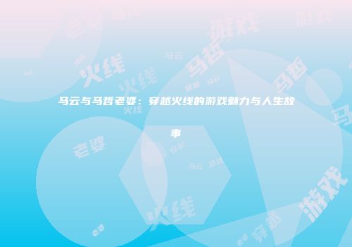 马云与马哲老婆：穿越火线的游戏魅力与人生故事