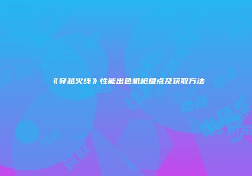 《穿越火线》性能出色机枪盘点及获取方法