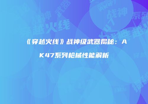 《穿越火线》战神级武器揭秘：AK47系列枪械性能解析