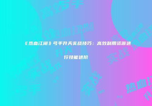 《热血江湖》弓手升天实战技巧：高效利用资源进行技能进阶
