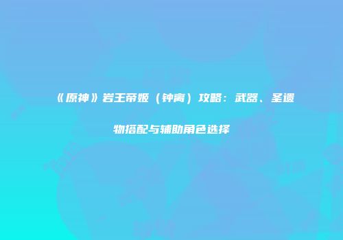 《原神》岩王帝姬（钟离）攻略：武器、圣遗物搭配与辅助角色选择