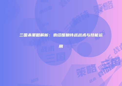 三国杀策略解析：袁绍囤粮待战战术与技能运用