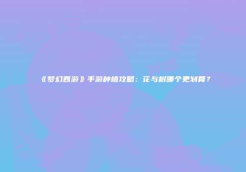 《梦幻西游》手游种植攻略：花与树哪个更划算？