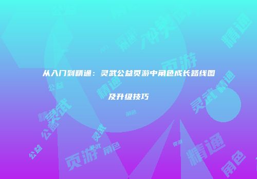 从入门到精通：灵武公益页游中角色成长路线图及升级技巧