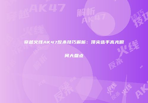 穿越火线AK47反杀技巧解析：顶尖选手高光瞬间大盘点